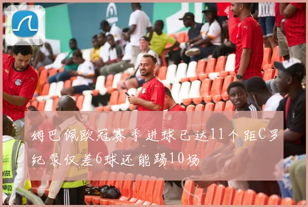 姆巴佩欧冠赛季进球已达11个距C罗纪录仅差6球还能踢10场