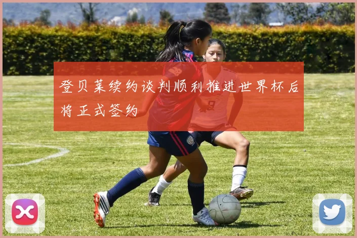 登贝莱续约谈判顺利推进世界杯后将正式签约