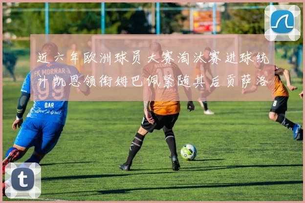 近六年欧洲球员大赛淘汰赛进球统计凯恩领衔姆巴佩紧随其后贡萨洛表现不俗