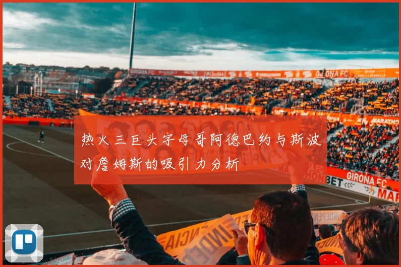 热火三巨头字母哥阿德巴约与斯波对詹姆斯的吸引力分析