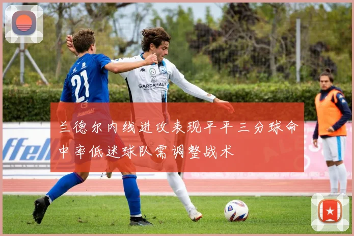 兰德尔内线进攻表现平平三分球命中率低迷球队需调整战术