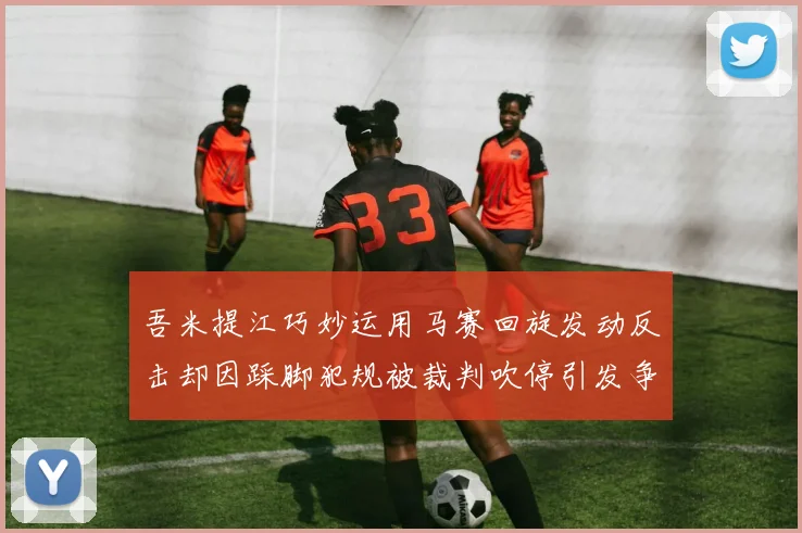 吾米提江巧妙运用马赛回旋发动反击却因踩脚犯规被裁判吹停引发争议