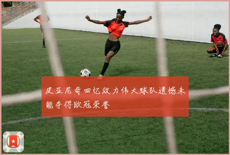 皮亚尼奇回忆效力伟大球队遗憾未能夺得欧冠荣誉