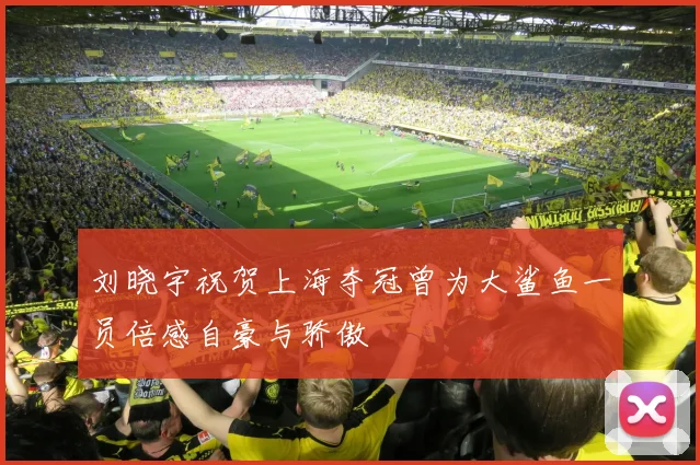 刘晓宇祝贺上海夺冠曾为大鲨鱼一员倍感自豪与骄傲