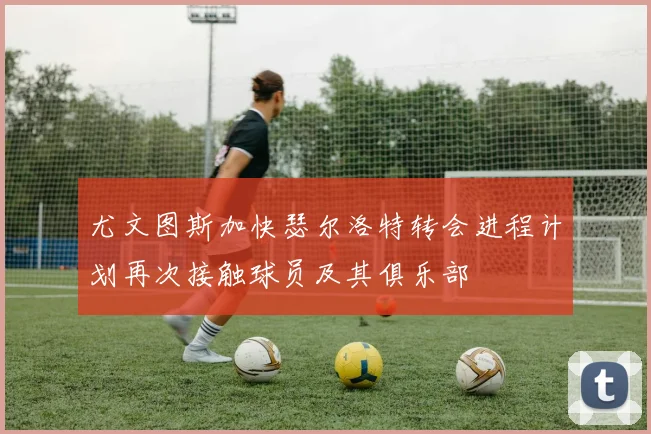 尤文图斯加快瑟尔洛特转会进程计划再次接触球员及其俱乐部