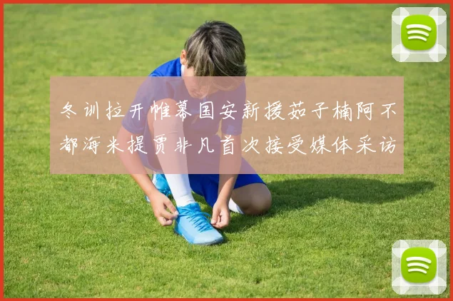 冬训拉开帷幕国安新援茹子楠阿不都海米提贾非凡首次接受媒体采访分享心声