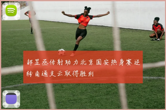 郝昱丞传射助力北京国安热身赛逆转南通支云取得胜利