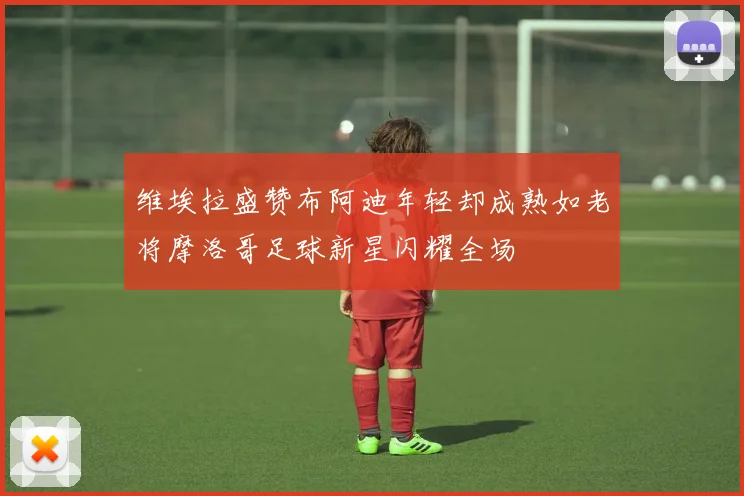 维埃拉盛赞布阿迪年轻却成熟如老将摩洛哥足球新星闪耀全场