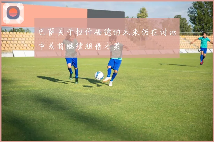 巴萨关于拉什福德的未来仍在讨论中或将继续租借方案