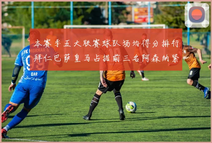 本赛季五大联赛球队场均得分排行拜仁巴萨皇马占据前三名阿森纳紧随其后位列第五