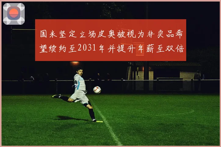 国米坚定立场皮奥被视为非卖品希望续约至2031年并提升年薪至双倍水平