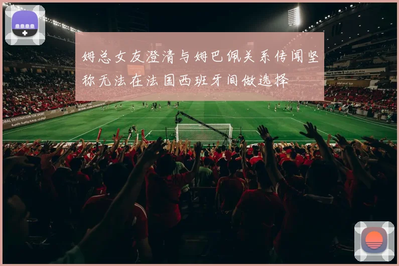姆总女友澄清与姆巴佩关系传闻坚称无法在法国西班牙间做选择