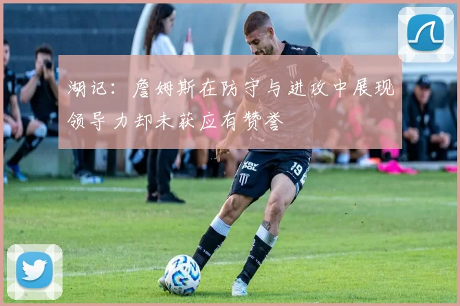 湖记：詹姆斯在防守与进攻中展现领导力却未获应有赞誉