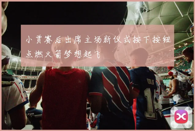 小贾赛后出席主场新仪式按下按钮点燃火箭梦想起飞