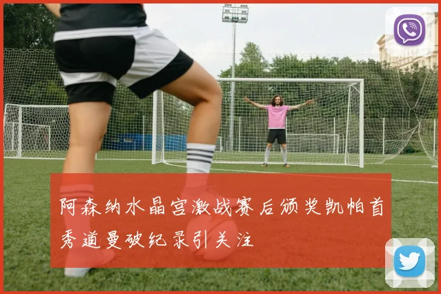阿森纳水晶宫激战赛后颁奖凯帕首秀道曼破纪录引关注