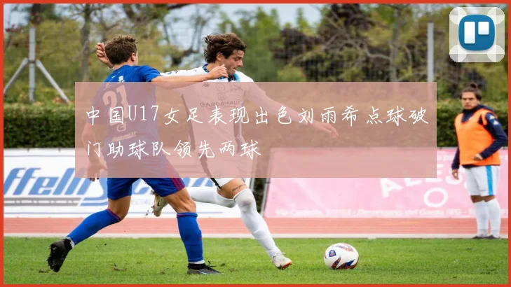 中国U17女足表现出色刘雨希点球破门助球队领先两球