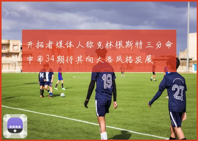 开拓者媒体人称克林根斯特三分命中率34期待其向大洛风格发展