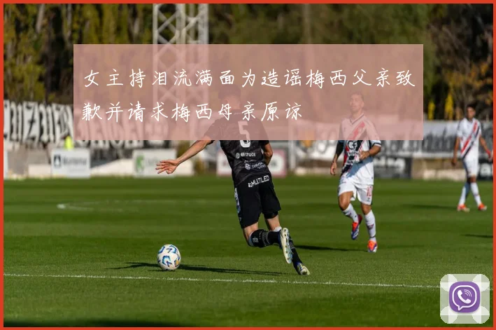 女主持泪流满面为造谣梅西父亲致歉并请求梅西母亲原谅
