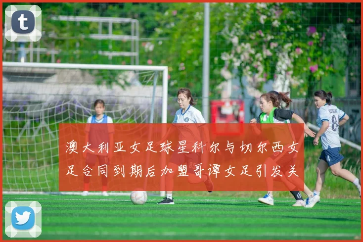 澳大利亚女足球星科尔与切尔西女足合同到期后加盟哥谭女足引发关注