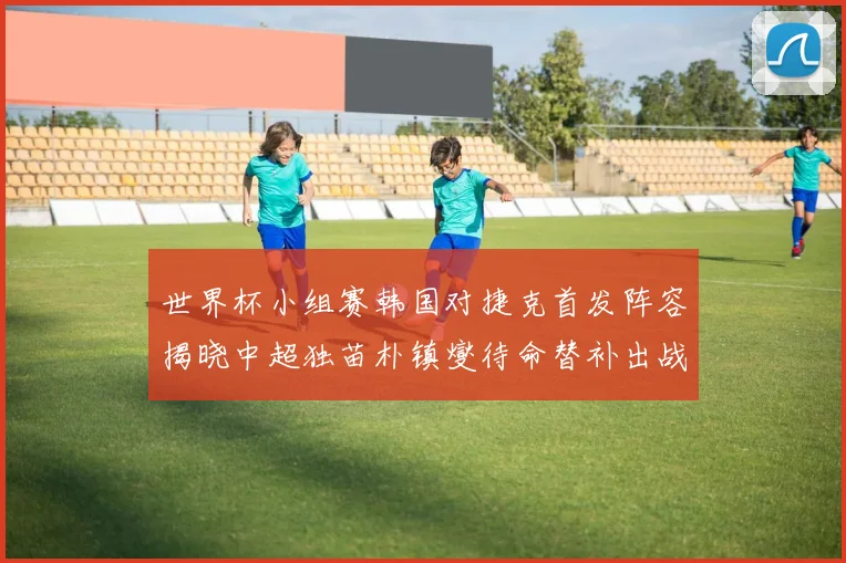 世界杯小组赛韩国对捷克首发阵容揭晓中超独苗朴镇燮待命替补出战