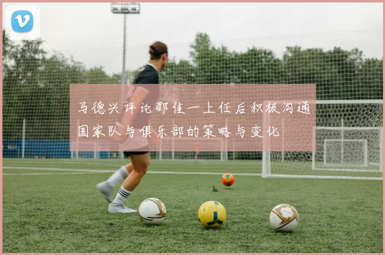 马德兴评论邵佳一上任后积极沟通国家队与俱乐部的策略与变化