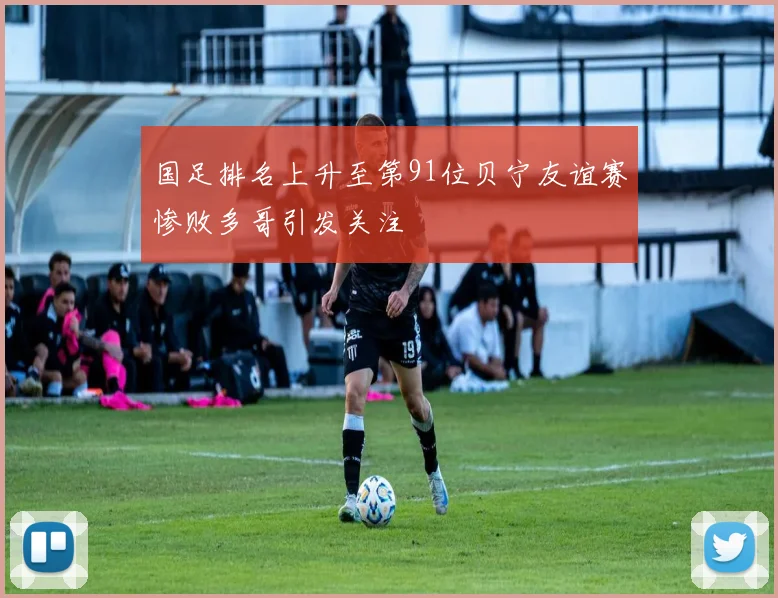 国足排名上升至第91位贝宁友谊赛惨败多哥引发关注