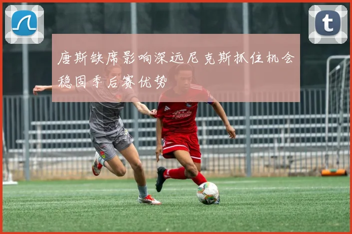 唐斯缺席影响深远尼克斯抓住机会稳固季后赛优势