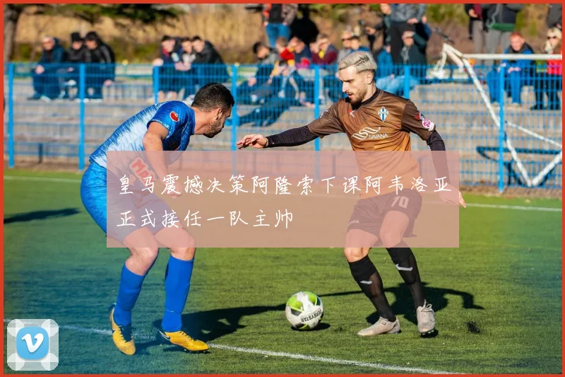 皇马震撼决策阿隆索下课阿韦洛亚正式接任一队主帅