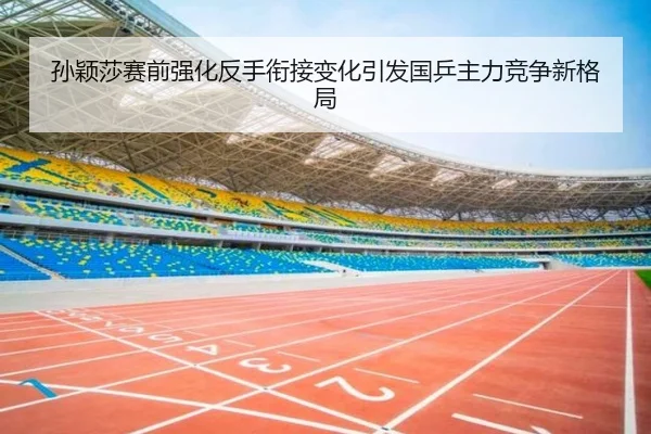 孙颖莎赛前强化反手衔接变化引发国乒主力竞争新格局
